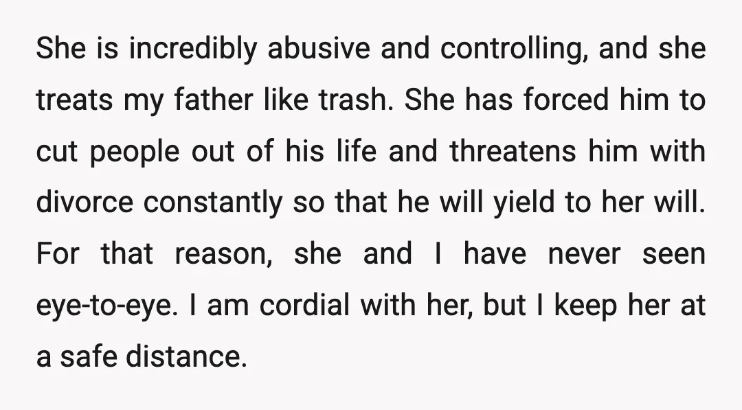 She is incredibly abusive and controlling, and she treats my father like trash. She has forced him to cut people out of his life and threatens him with divorce constantly...