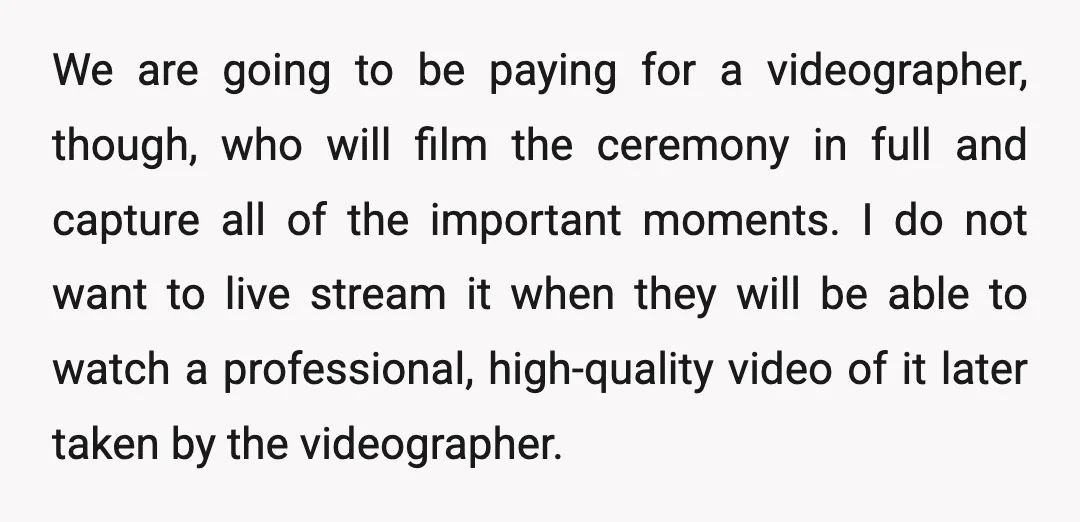 We are going to be paying for a videographer, though, who will film the ceremony in full and capture all of the important moments. I do not want to live...