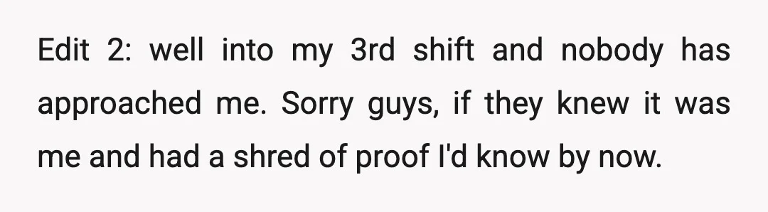 Edit 2: well into my 3rd shift and nobody has approached me. Sorry guys, if they knew it was me and had a shred of proof I'd know by now.