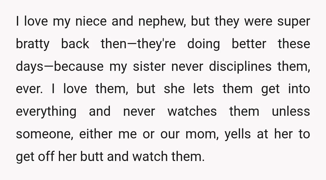 I love my niece and nephew, but they were super bratty back then—they're doing better these days—because my sister never disciplines them, ever. I love them, but she lets them...
