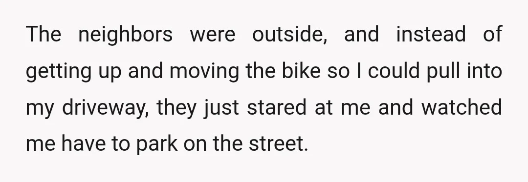 The neighbors were outside, and instead of getting up and moving the bike so I could pull into my driveway, they just stared at me and watched me have to...