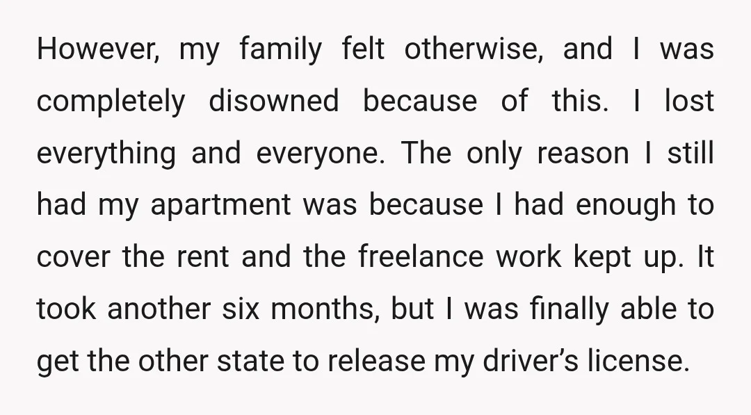 However, my family felt otherwise, and I was completely disowned because of this. I lost everything and everyone. The only reason I still had my apartment was because I had...