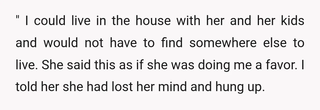 " I could live in the house with her and her kids and would not have to find somewhere else to live. She said this as if she was doing...