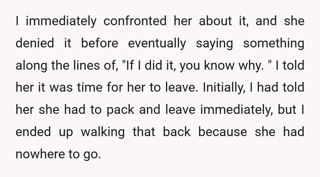 I immediately confronted her about it, and she denied it before eventually saying something along the lines of, "If I did it, you know why. " I told her it...