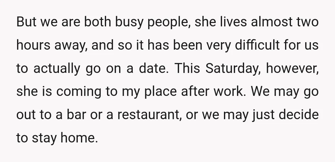 But we are both busy people, she lives almost two hours away, and so it has been very difficult for us to actually go on a date. This Saturday, however,...