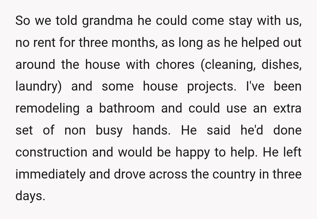 So we told grandma he could come stay with us, no rent for three months, as long as he helped out around the house with chores (cleaning, dishes, laundry) and...