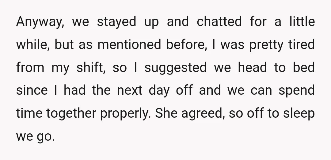 Anyway, we stayed up and chatted for a little while, but as mentioned before, I was pretty tired from my shift, so I suggested we head to bed since I...
