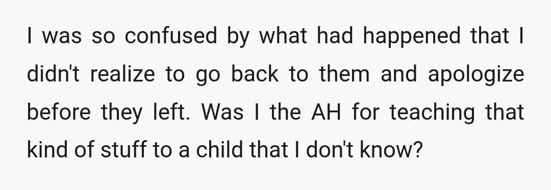 I was so confused by what had happened that I didn't realize to go back to them and apologize before they left. Was I the AH for teaching that kind...