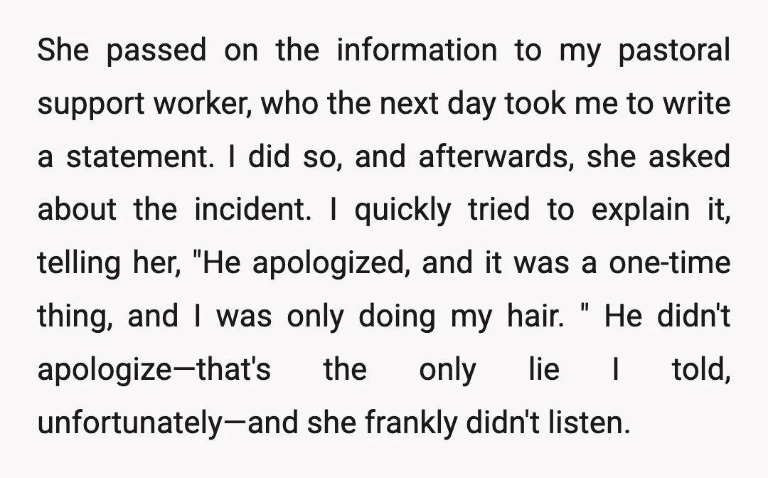She passed on the information to my pastoral support worker, who the next day took me to write a statement. I did so, and afterwards, she asked about the incident....