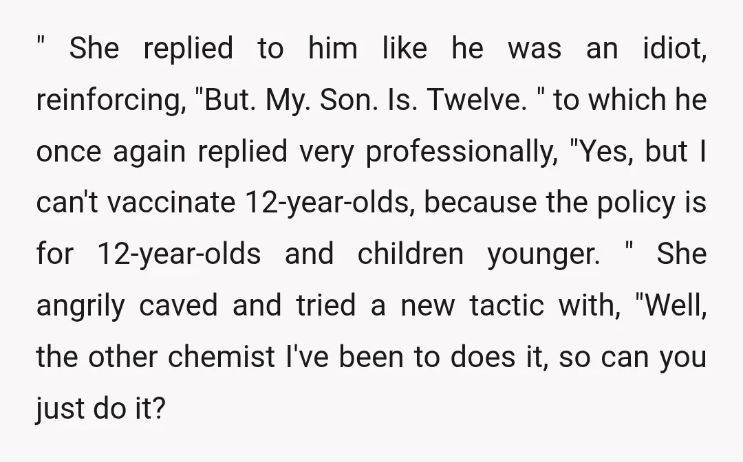 " She replied to him like he was an idiot, reinforcing, "But. My. Son. Is. Twelve. " to which he once again replied very professionally, "Yes, but I can't vaccinate...