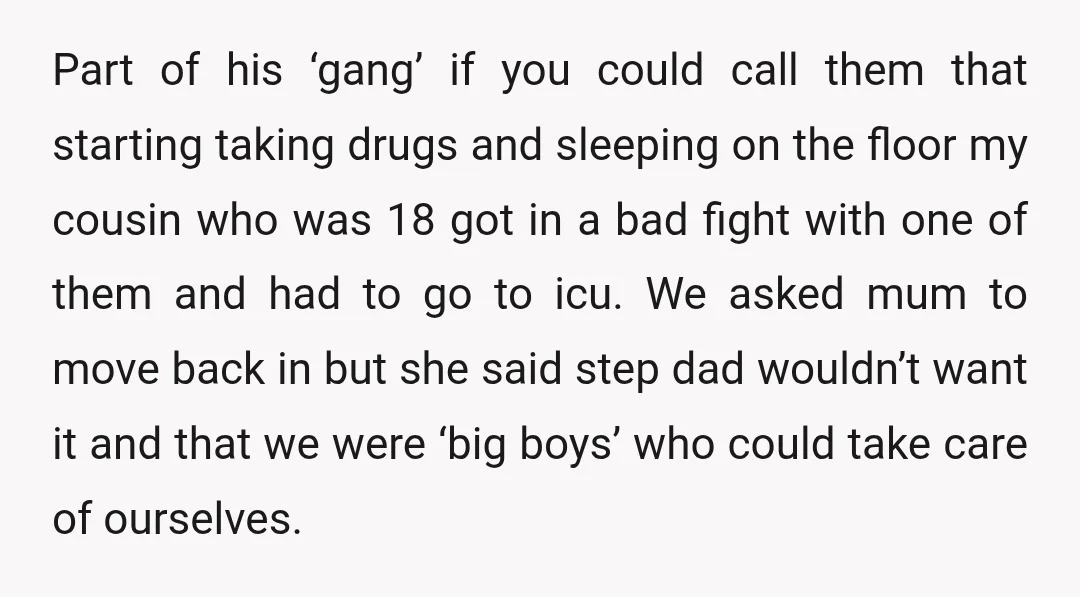 Part of his ‘gang’ if you could call them that starting taking drugs and sleeping on the floor my cousin who was 18 got in a bad fight with one...