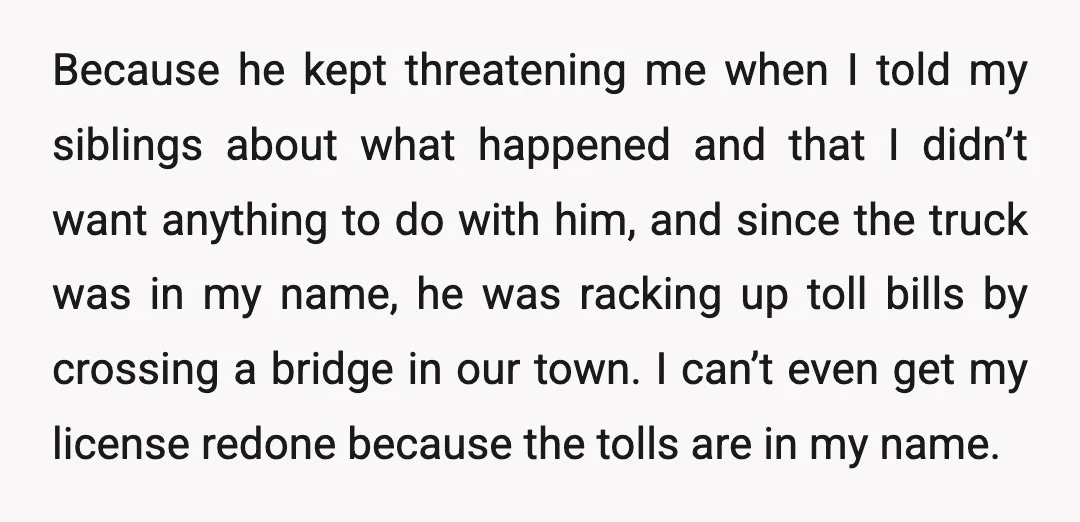 Because he kept threatening me when I told my siblings about what happened and that I didn’t want anything to do with him, and since the truck was in my...