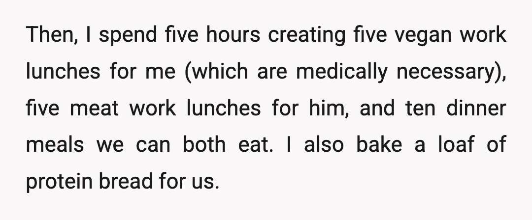 Then, I spend five hours creating five vegan work lunches for me (which are medically necessary), five meat work lunches for him, and ten dinner meals we can both eat....