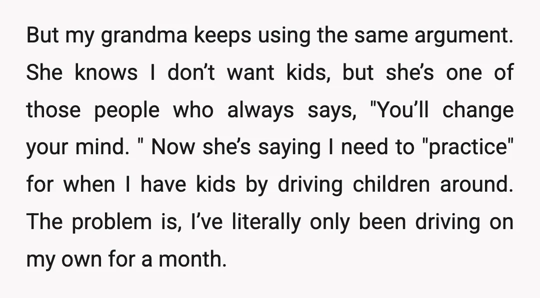 But my grandma keeps using the same argument. She knows I don’t want kids, but she’s one of those people who always says, "You’ll change your mind. " Now she’s...