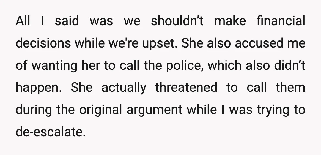All I said was we shouldn’t make financial decisions while we're upset. She also accused me of wanting her to call the police, which also didn’t happen. She actually threatened...