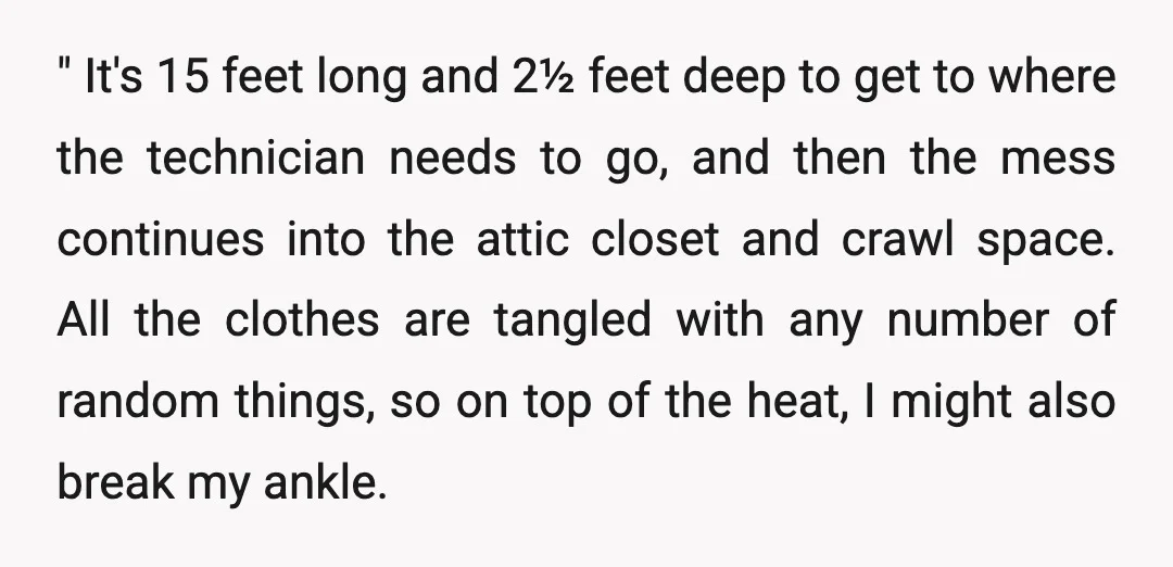 " It's 15 feet long and 2½ feet deep to get to where the technician needs to go, and then the mess continues into the attic closet and crawl space....