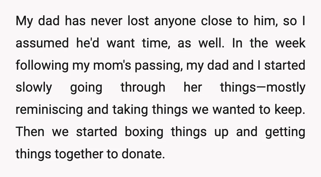 My dad has never lost anyone close to him, so I assumed he'd want time, as well. In the week following my mom's passing, my dad and I started slowly...