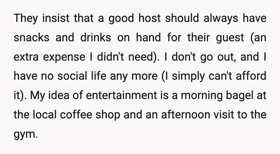 They insist that a good host should always have snacks and drinks on hand for their guest (an extra expense I didn't need). I don't go out, and I have...