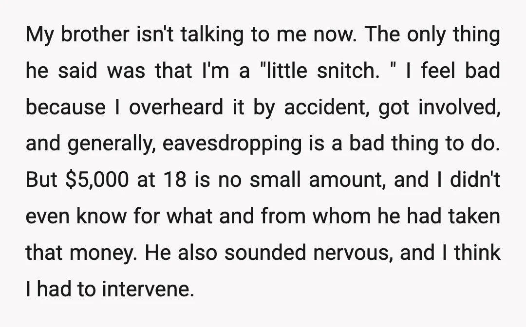 My brother isn't talking to me now. The only thing he said was that I'm a "little snitch. " I feel bad because I overheard it by accident, got involved,...