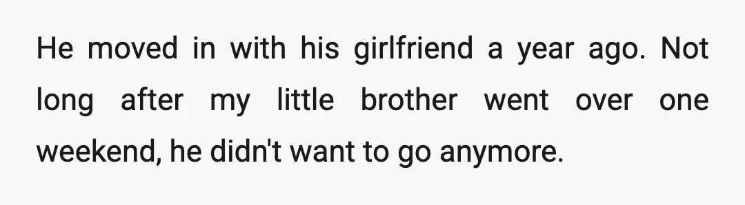 He moved in with his girlfriend a year ago. Not long after my little brother went over one weekend, he didn't want to go anymore.