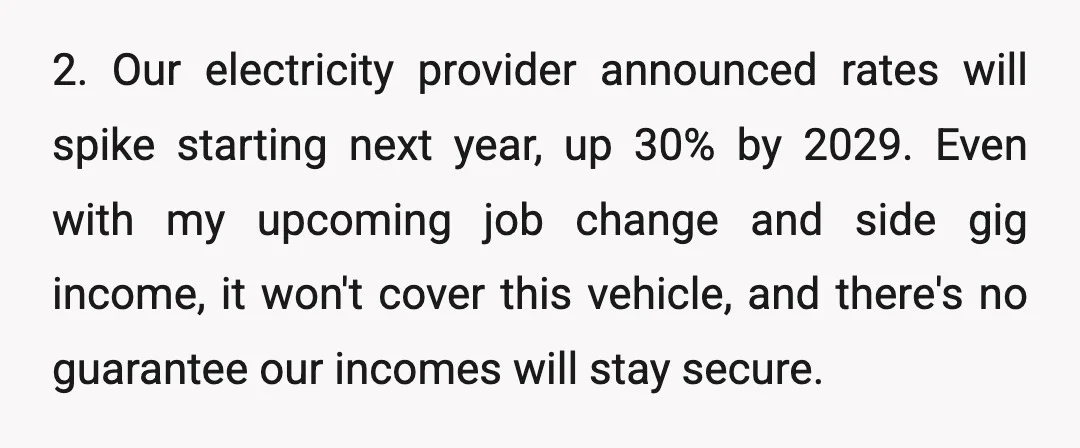 2. Our electricity provider announced rates will spike starting next year, up 30% by 2029. Even with my upcoming job change and side gig income, it won't cover this vehicle,...