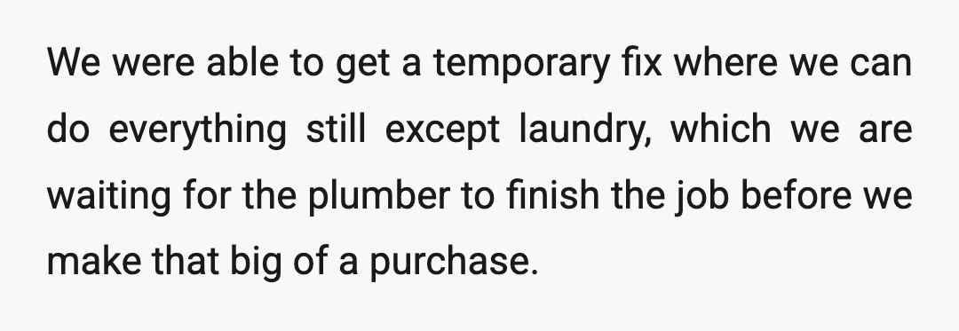We were able to get a temporary fix where we can do everything still except laundry, which we are waiting for the plumber to finish the job before we make...