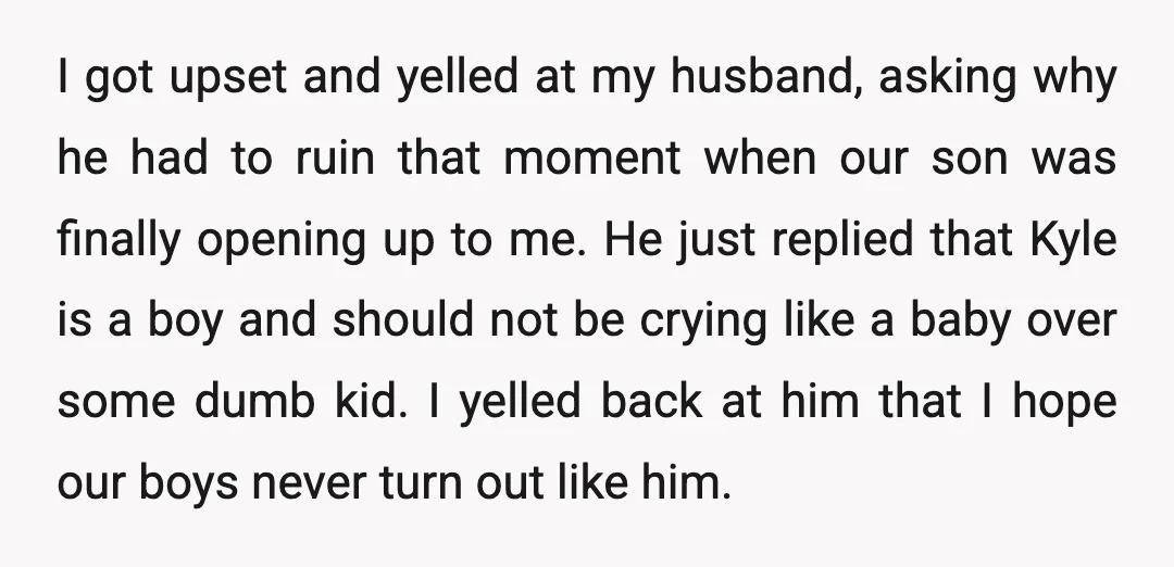 I got upset and yelled at my husband, asking why he had to ruin that moment when our son was finally opening up to me. He just replied that Kyle...