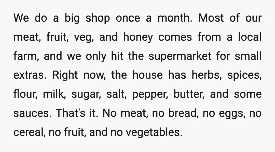 We do a big shop once a month. Most of our meat, fruit, veg, and honey comes from a local farm, and we only hit the supermarket for small extras....