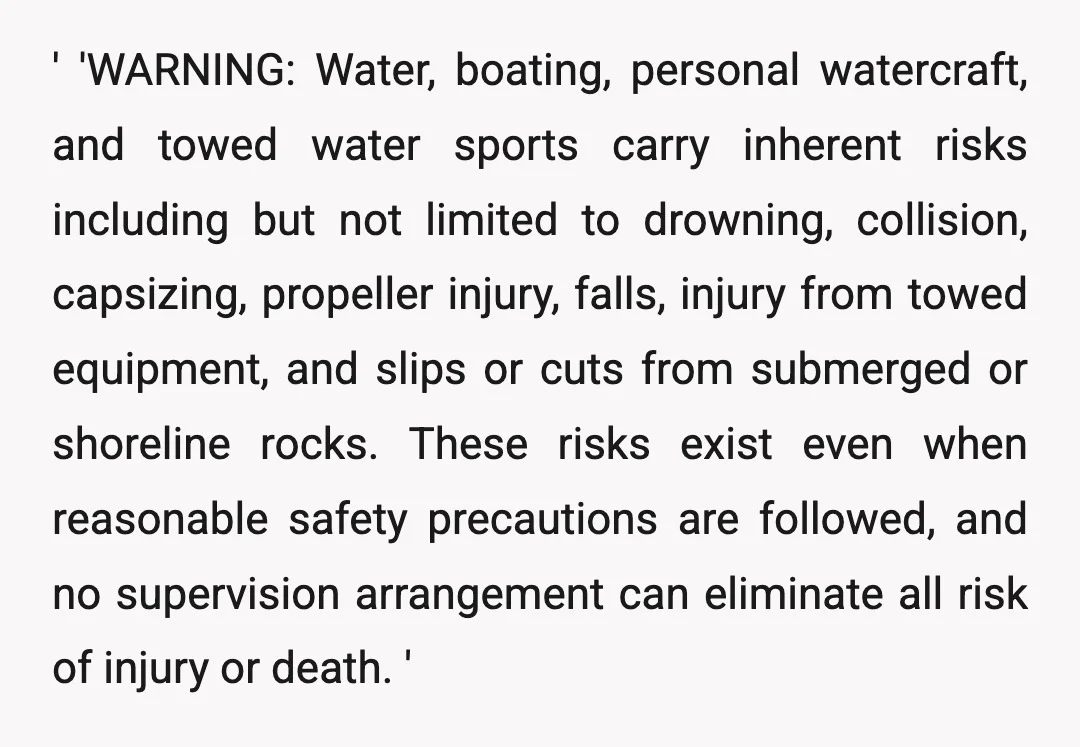' 'WARNING: Water, boating, personal watercraft, and towed water sports carry inherent risks including but not limited to drowning, collision, capsizing, propeller injury, falls, injury from towed equipment, and slips...