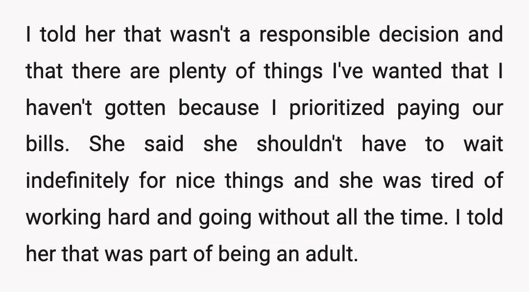 I told her that wasn't a responsible decision and that there are plenty of things I've wanted that I haven't gotten because I prioritized paying our bills. She said she...
