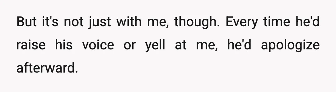 But it's not just with me, though. Every time he'd raise his voice or yell at me, he'd apologize afterward.