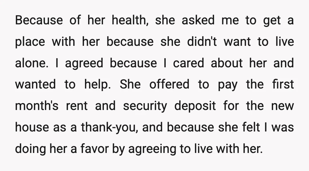 Because of her health, she asked me to get a place with her because she didn't want to live alone. I agreed because I cared about her and wanted to...