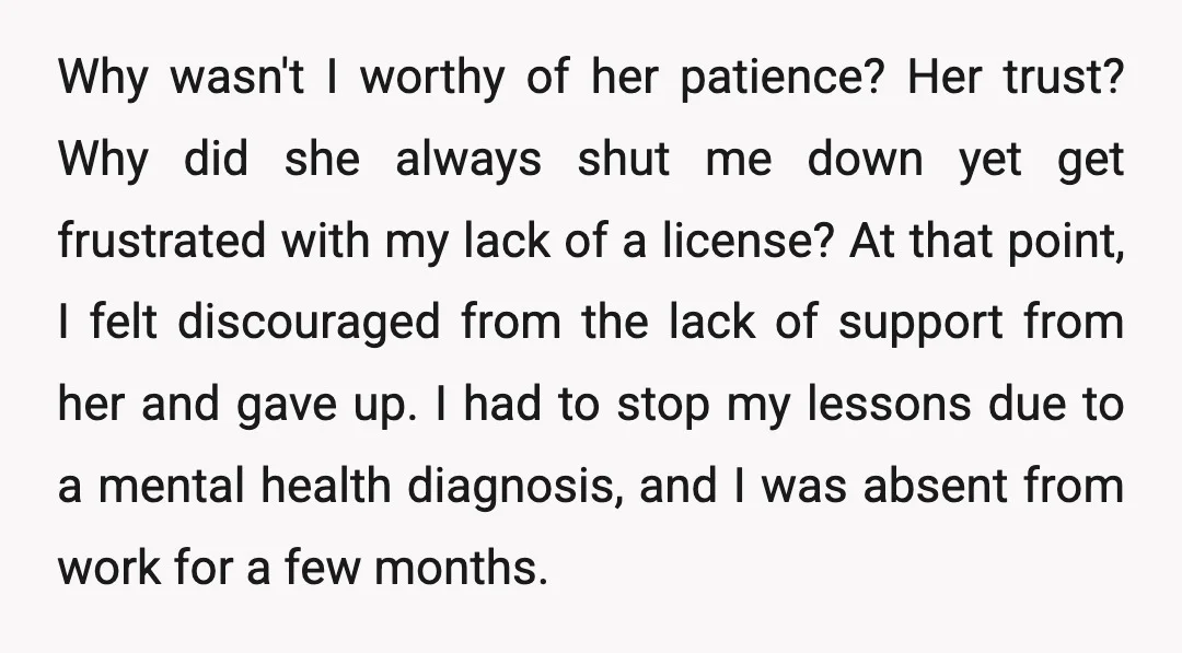 Why wasn't I worthy of her patience? Her trust? Why did she always shut me down yet get frustrated with my lack of a license? At that point, I felt...