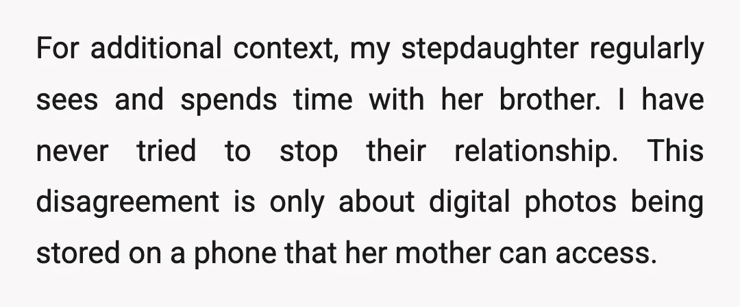 For additional context, my stepdaughter regularly sees and spends time with her brother. I have never tried to stop their relationship. This disagreement is only about digital photos being stored...