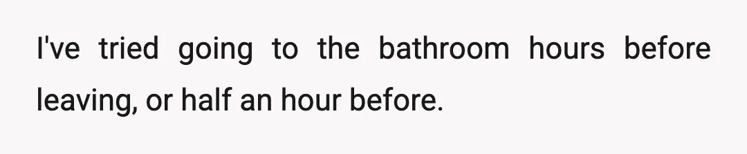 I've tried going to the bathroom hours before leaving, or half an hour before.