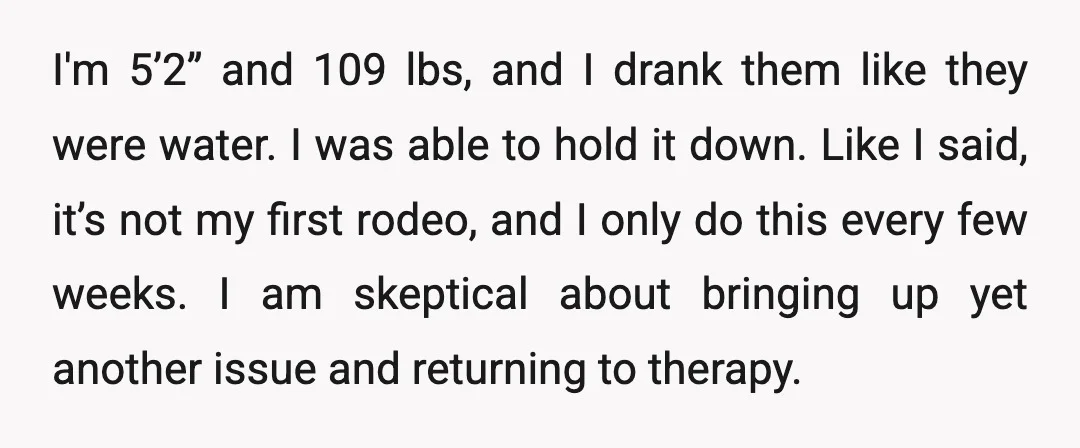 I'm 5’2” and 109 lbs, and I drank them like they were water. I was able to hold it down. Like I said, it’s not my first rodeo, and I...