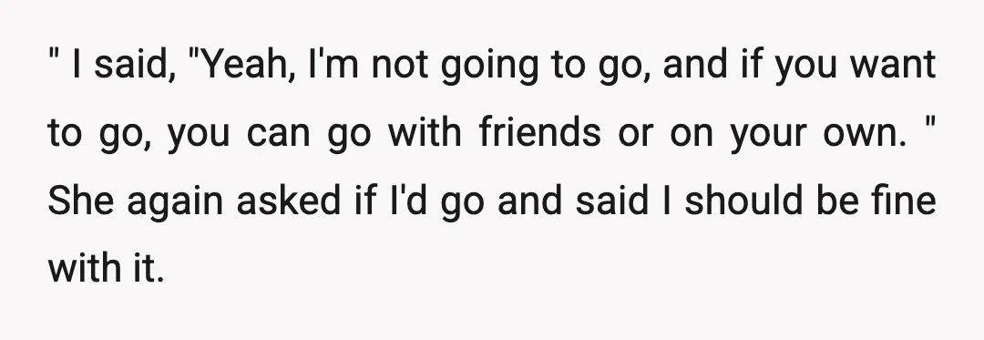 " I said, "Yeah, I'm not going to go, and if you want to go, you can go with friends or on your own. " She again asked if I'd...