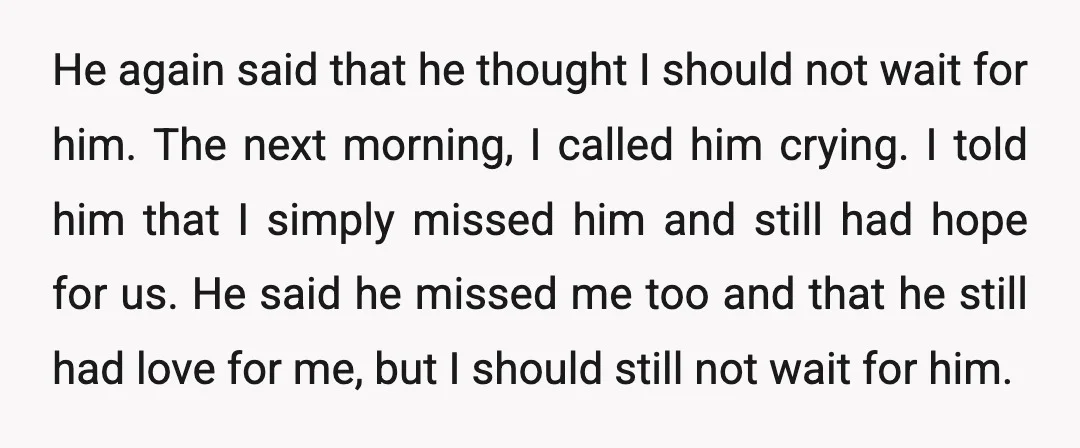 He again said that he thought I should not wait for him. The next morning, I called him crying. I told him that I simply missed him and still had...