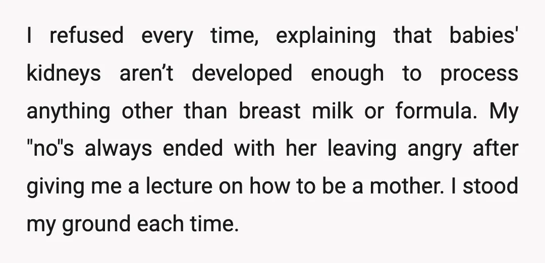 I refused every time, explaining that babies' kidneys aren’t developed enough to process anything other than breast milk or formula. My "no"s always ended with her leaving angry after giving...