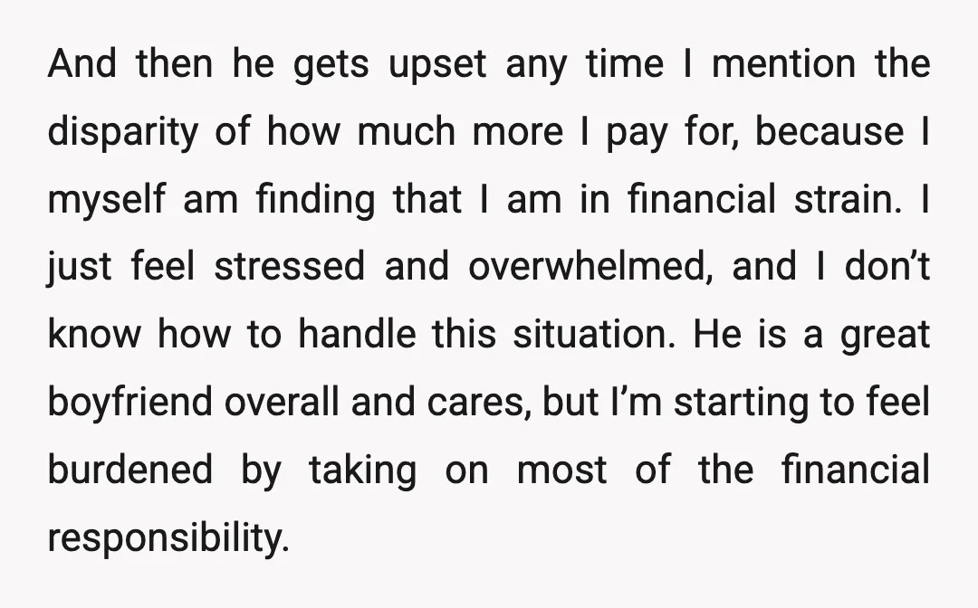 And then he gets upset any time I mention the disparity of how much more I pay for, because I myself am finding that I am in financial strain. I...