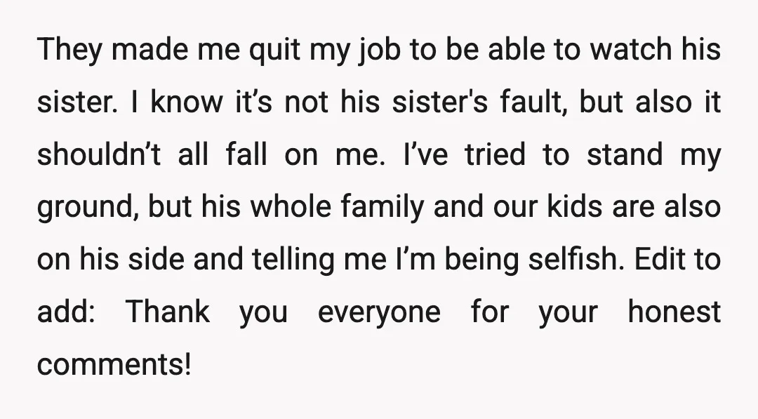 They made me quit my job to be able to watch his sister. I know it’s not his sister's fault, but also it shouldn’t all fall on me. I’ve tried...