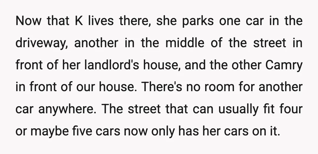 Now that K lives there, she parks one car in the driveway, another in the middle of the street in front of her landlord's house, and the other Camry in...