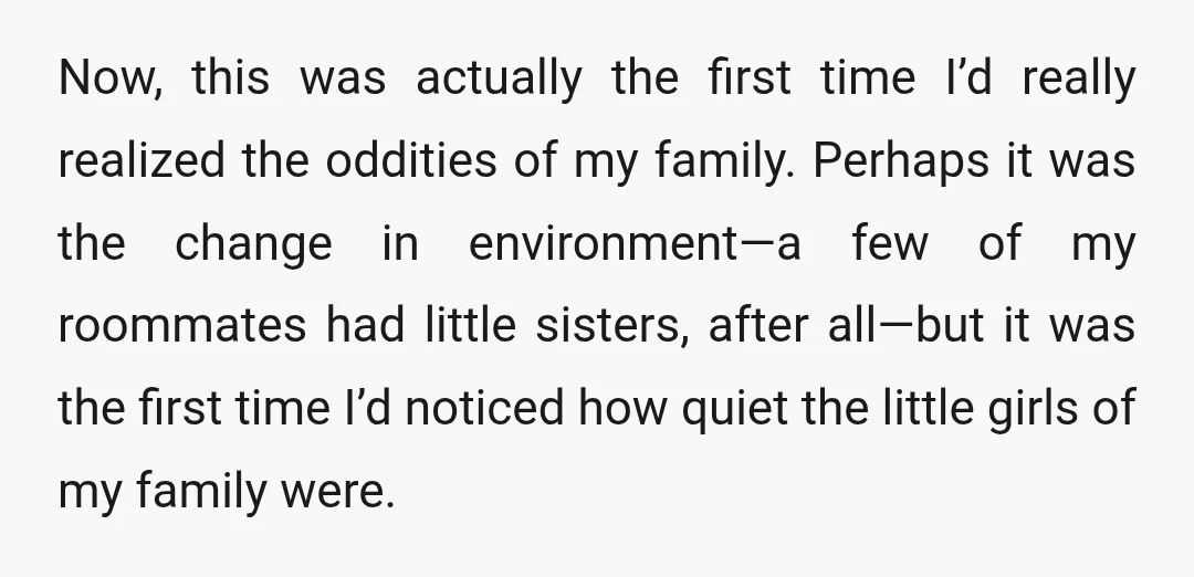 Now, this was actually the first time I’d really realized the oddities of my family. Perhaps it was the change in environment—a few of my roommates had little sisters, after...
