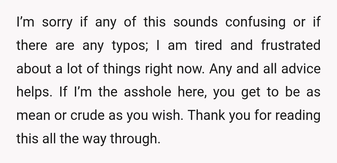 I’m sorry if any of this sounds confusing or if there are any typos; I am tired and frustrated about a lot of things right now. Any and all advice...