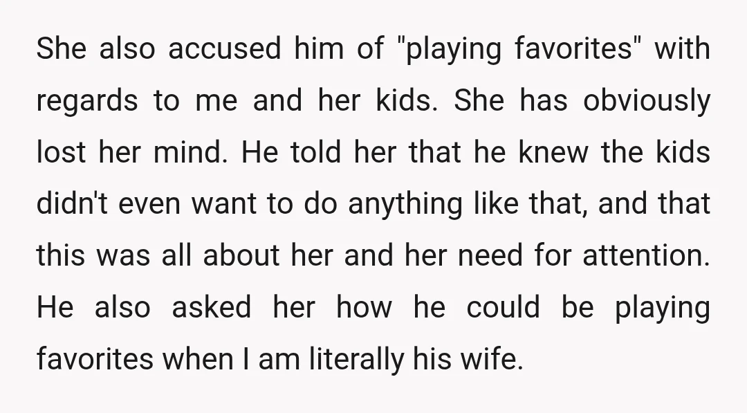 She also accused him of "playing favorites" with regards to me and her kids. She has obviously lost her mind. He told her that he knew the kids didn't even...