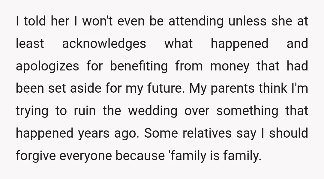 I told her I won't even be attending unless she at least acknowledges what happened and apologizes for benefiting from money that had been set aside for my future. My...