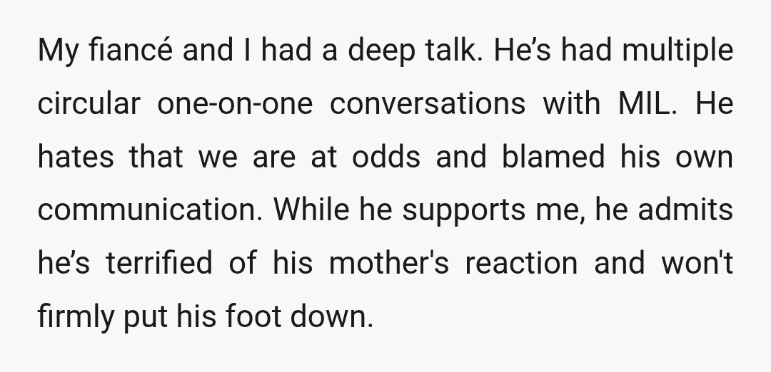 My fiancé and I had a deep talk. He’s had multiple circular one-on-one conversations with MIL. He hates that we are at odds and blamed his own communication. While he...