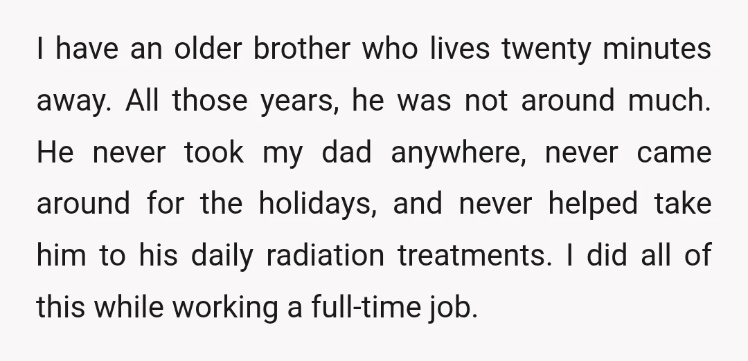 I have an older brother who lives twenty minutes away. All those years, he was not around much. He never took my dad anywhere, never came around for the holidays,...