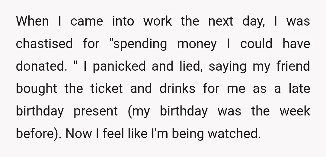 When I came into work the next day, I was chastised for "spending money I could have donated. " I panicked and lied, saying my friend bought the ticket and...