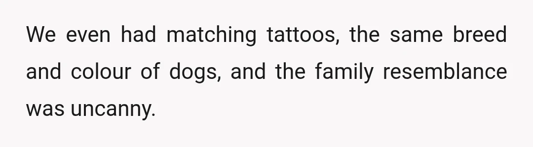 We even had matching tattoos, the same breed and colour of dogs, and the family resemblance was uncanny.